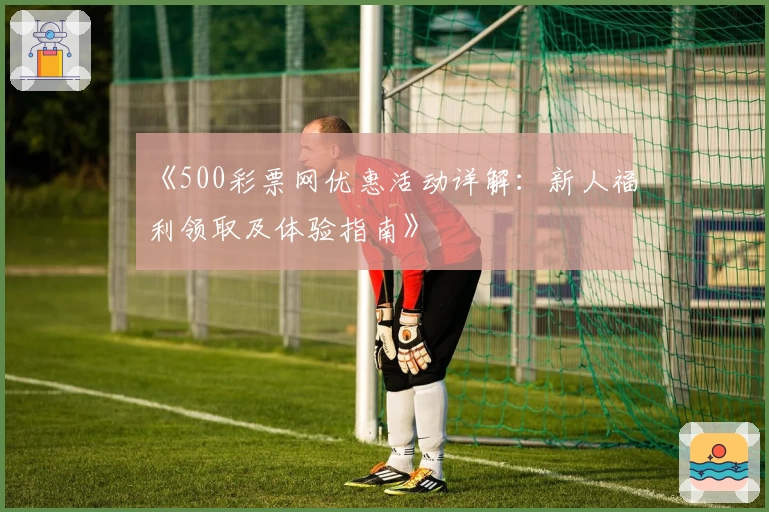 《500彩票网优惠活动详解：新人福利领取及体验指南》