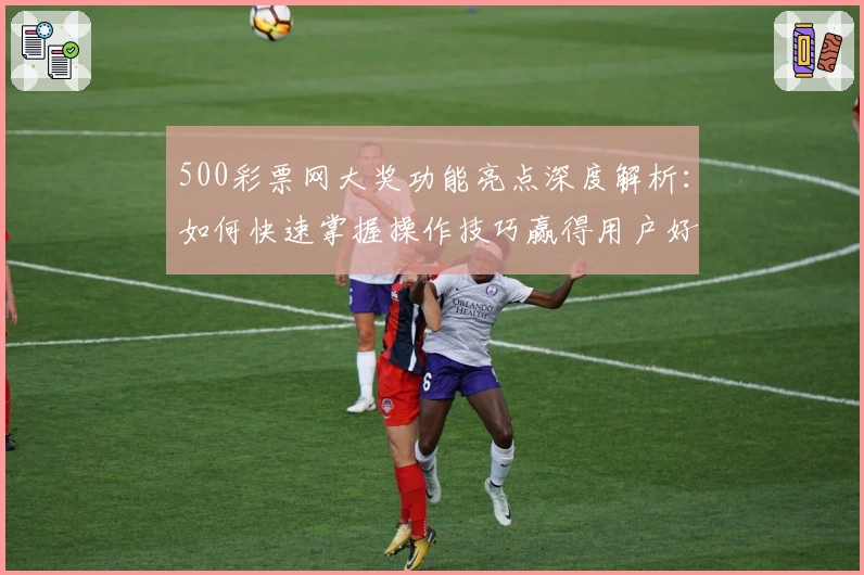 500彩票网大奖功能亮点深度解析：如何快速掌握操作技巧赢得用户好评