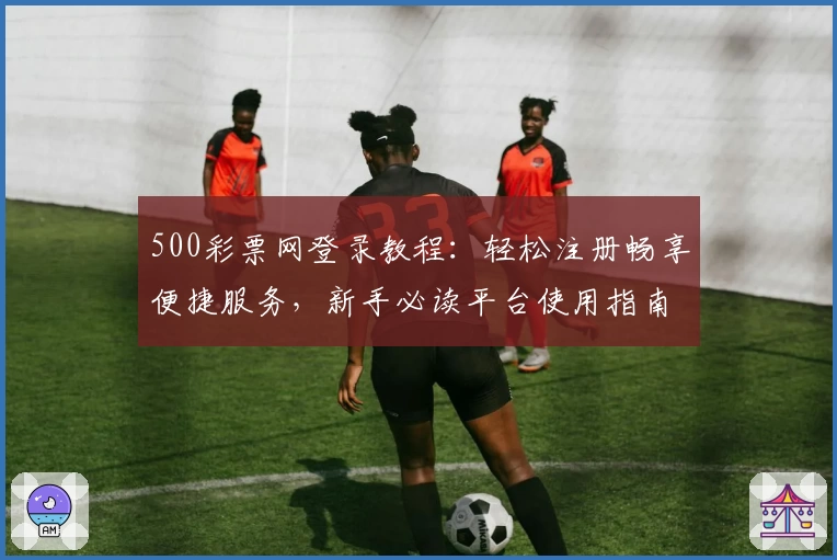 500彩票网登录教程：轻松注册畅享便捷服务，新手必读平台使用指南