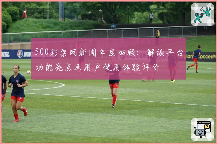 500彩票网新闻年度回顾：解读平台功能亮点及用户使用体验评价