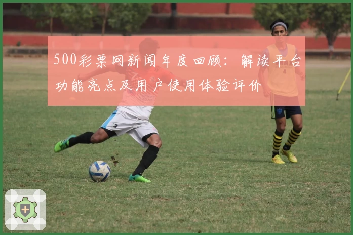 500彩票网新闻年度回顾：解读平台功能亮点及用户使用体验评价