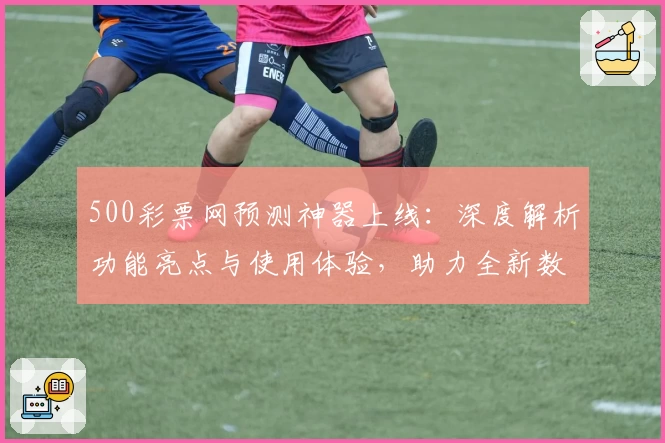 500彩票网预测神器上线：深度解析功能亮点与使用体验，助力全新数据分析