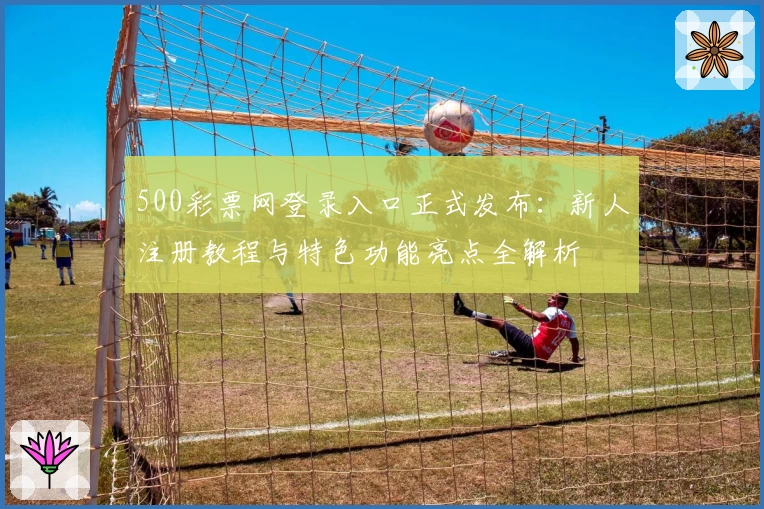 500彩票网登录入口正式发布：新人注册教程与特色功能亮点全解析