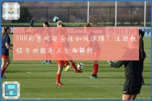 500彩票网安全性如何保障？注册教程与功能亮点全面解析