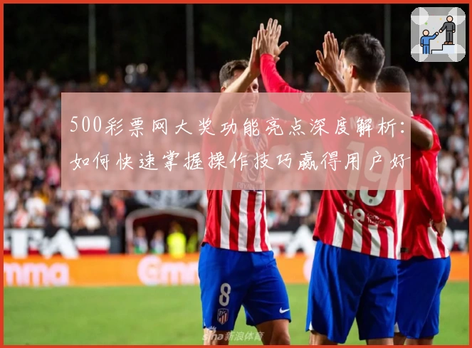 500彩票网大奖功能亮点深度解析：如何快速掌握操作技巧赢得用户好评