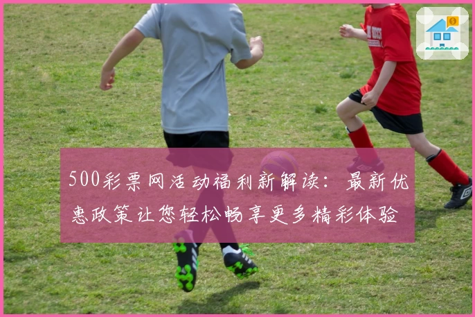 500彩票网活动福利新解读:最新优惠政策让您轻松畅享更多精彩体验