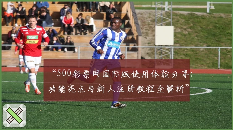 “500彩票网国际版使用体验分享：功能亮点与新人注册教程全解析”
